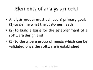 Elements of analysis model
• Analysis model must achieve 3 primary goals:
(1) to define what the customer needs,
• (2) to build a basis for the establishment of a
software design and
• (3) to describe a group of needs which can be
validated once the software is established
Prepared by Dr.T.Thendral 08.07.23
 