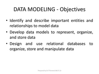 DATA MODELING - Objectives
• Identify and describe important entities and
relationships to model data
• Develop data models to represent, organize,
and store data
• Design and use relational databases to
organize, store and manipulate data
Prepared by Dr.T.Thendral 08.07.23
 
