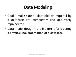 Data Modeling
• Goal – make sure all data objects required by
a database are completely and accurately
represented
• Data model design – the blueprint for creating
a physical implementation of a database
Prepared by Dr.T.Thendral 08.07.23
 