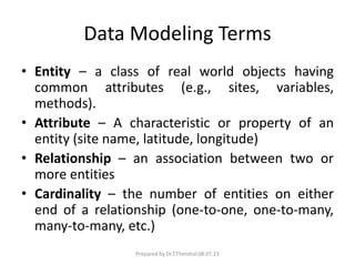Data Modeling Terms
• Entity – a class of real world objects having
common attributes (e.g., sites, variables,
methods).
• Attribute – A characteristic or property of an
entity (site name, latitude, longitude)
• Relationship – an association between two or
more entities
• Cardinality – the number of entities on either
end of a relationship (one-to-one, one-to-many,
many-to-many, etc.)
Prepared by Dr.T.Thendral 08.07.23
 