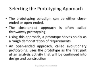 Selecting the Prototyping Approach
• The prototyping paradigm can be either close-
ended or open-ended.
• The close-ended approach is often called
throwaway prototyping.
• Using this approach, a prototype serves solely as
a rough demonstration of requirements.
• An open-ended approach, called evolutionary
prototyping, uses the prototype as the first part
of an analysis activity that will be continued into
design and construction
Prepared by Dr.T.Thendral 08.07.23
 