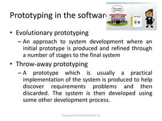 Prototyping in the software process
• Evolutionary prototyping
– An approach to system development where an
initial prototype is produced and refined through
a number of stages to the final system
• Throw-away prototyping
– A prototype which is usually a practical
implementation of the system is produced to help
discover requirements problems and then
discarded. The system is then developed using
some other development process.
Prepared by Dr.T.Thendral 08.07.23
 