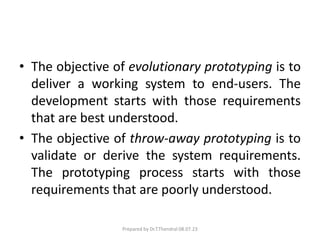 • The objective of evolutionary prototyping is to
deliver a working system to end-users. The
development starts with those requirements
that are best understood.
• The objective of throw-away prototyping is to
validate or derive the system requirements.
The prototyping process starts with those
requirements that are poorly understood.
Prepared by Dr.T.Thendral 08.07.23
 