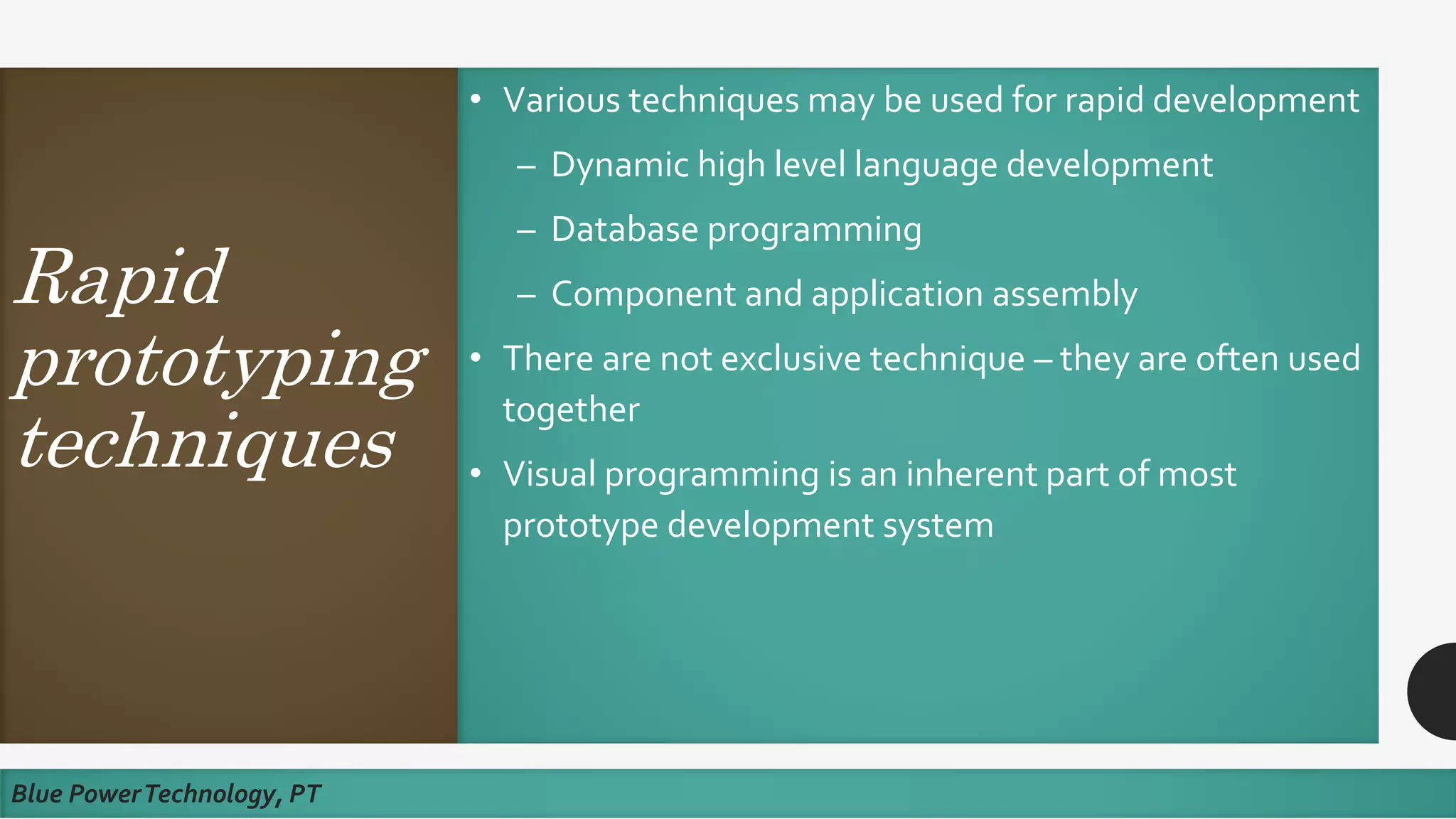 Rapid
prototyping
techniques
• Various techniques may be used for rapid development
– Dynamic high level language development
– Database programming
– Component and application assembly
• There are not exclusive technique – they are often used
together
• Visual programming is an inherent part of most
prototype development system
Blue PowerTechnology, PT
 