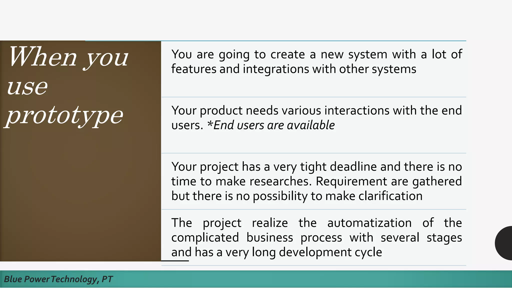 When you
use
prototype
Blue PowerTechnology, PT
You are going to create a new system with a lot of
features and integrations with other systems
Your product needs various interactions with the end
users. *End users are available
Your project has a very tight deadline and there is no
time to make researches. Requirement are gathered
but there is no possibility to make clarification
The project realize the automatization of the
complicated business process with several stages
and has a very long development cycle
 
