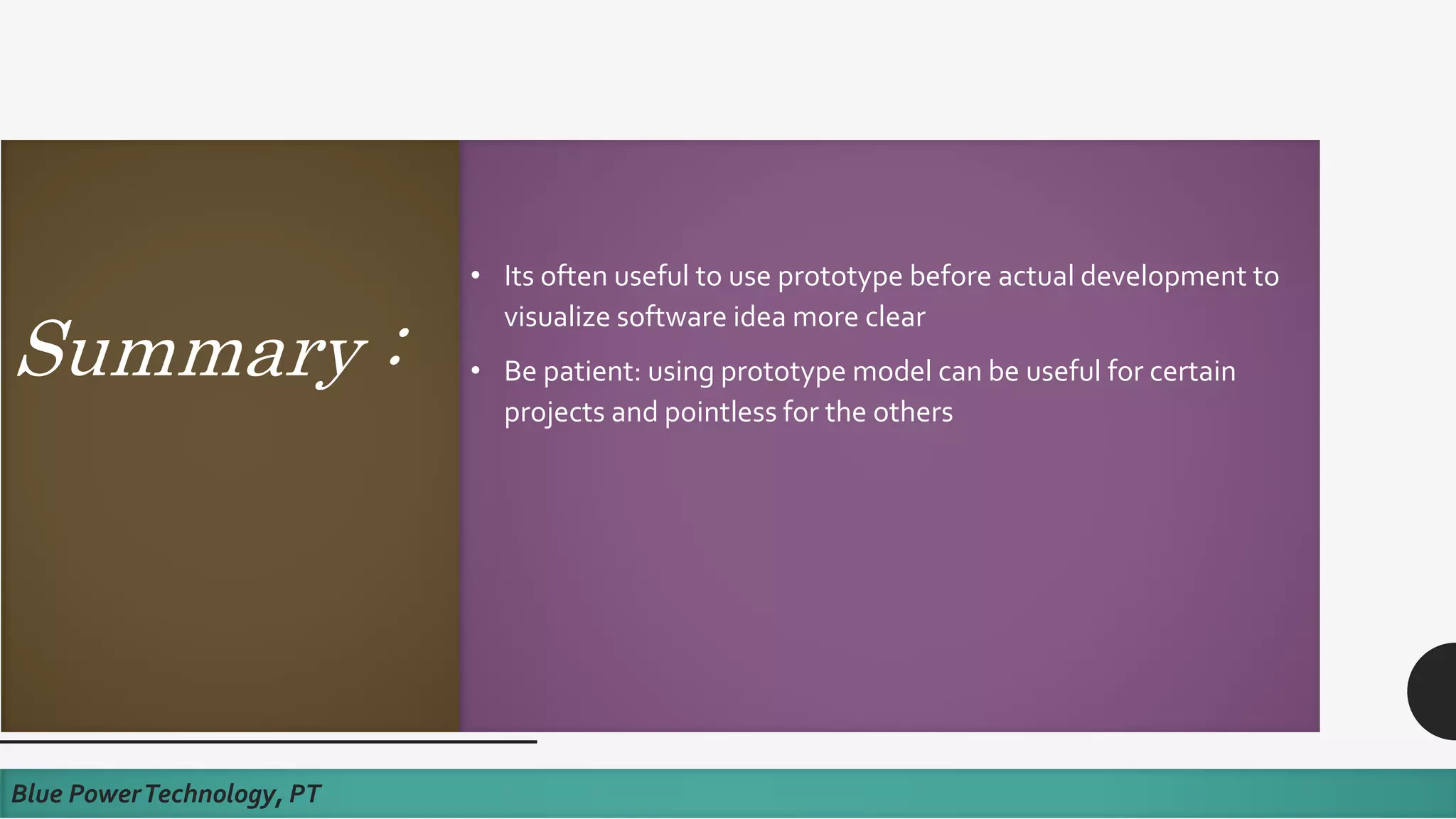Summary :
• Its often useful to use prototype before actual development to
visualize software idea more clear
• Be patient: using prototype model can be useful for certain
projects and pointless for the others
Blue PowerTechnology, PT
 