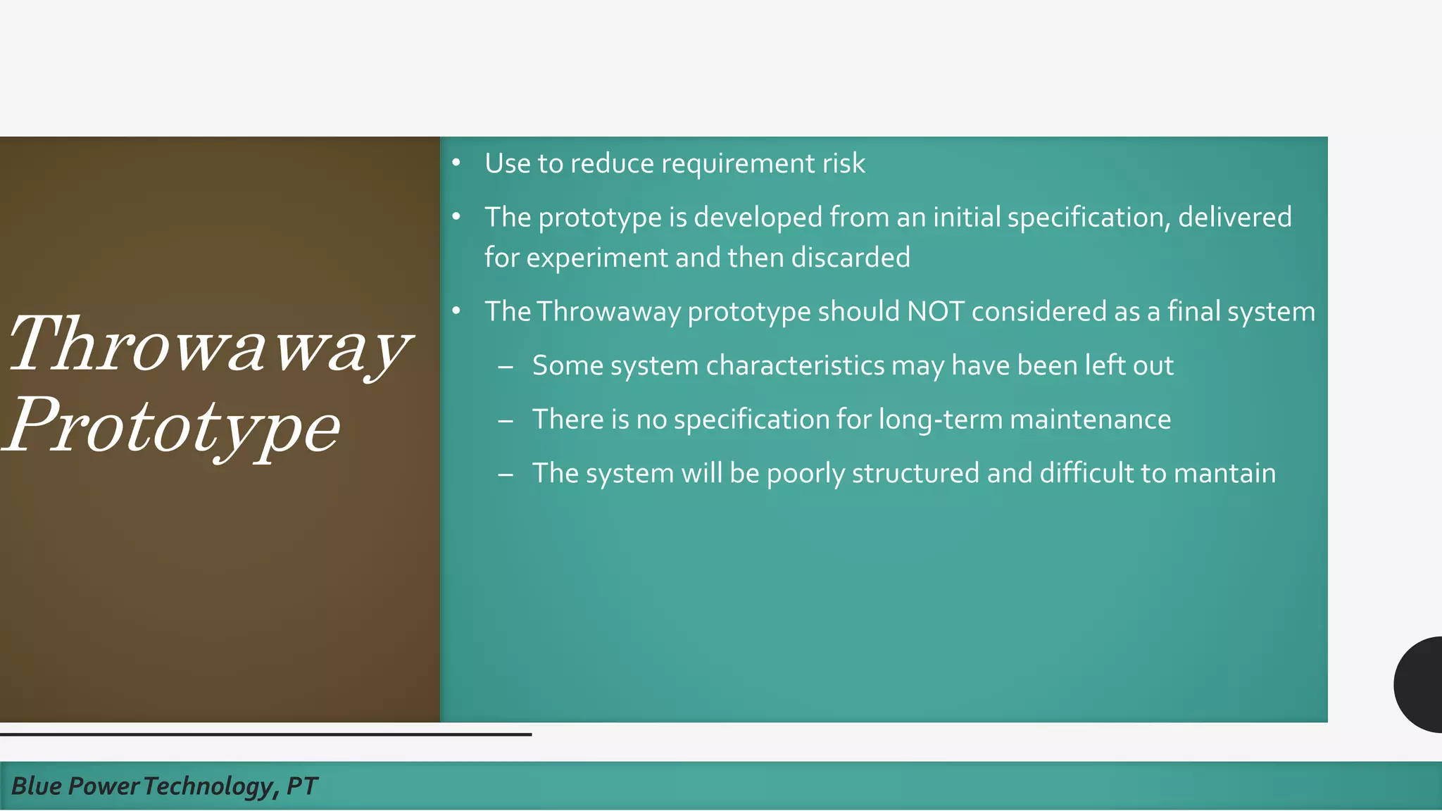Throwaway
Prototype
• Use to reduce requirement risk
• The prototype is developed from an initial specification, delivered
for experiment and then discarded
• TheThrowaway prototype should NOT considered as a final system
– Some system characteristics may have been left out
– There is no specification for long-term maintenance
– The system will be poorly structured and difficult to mantain
Blue PowerTechnology, PT
 