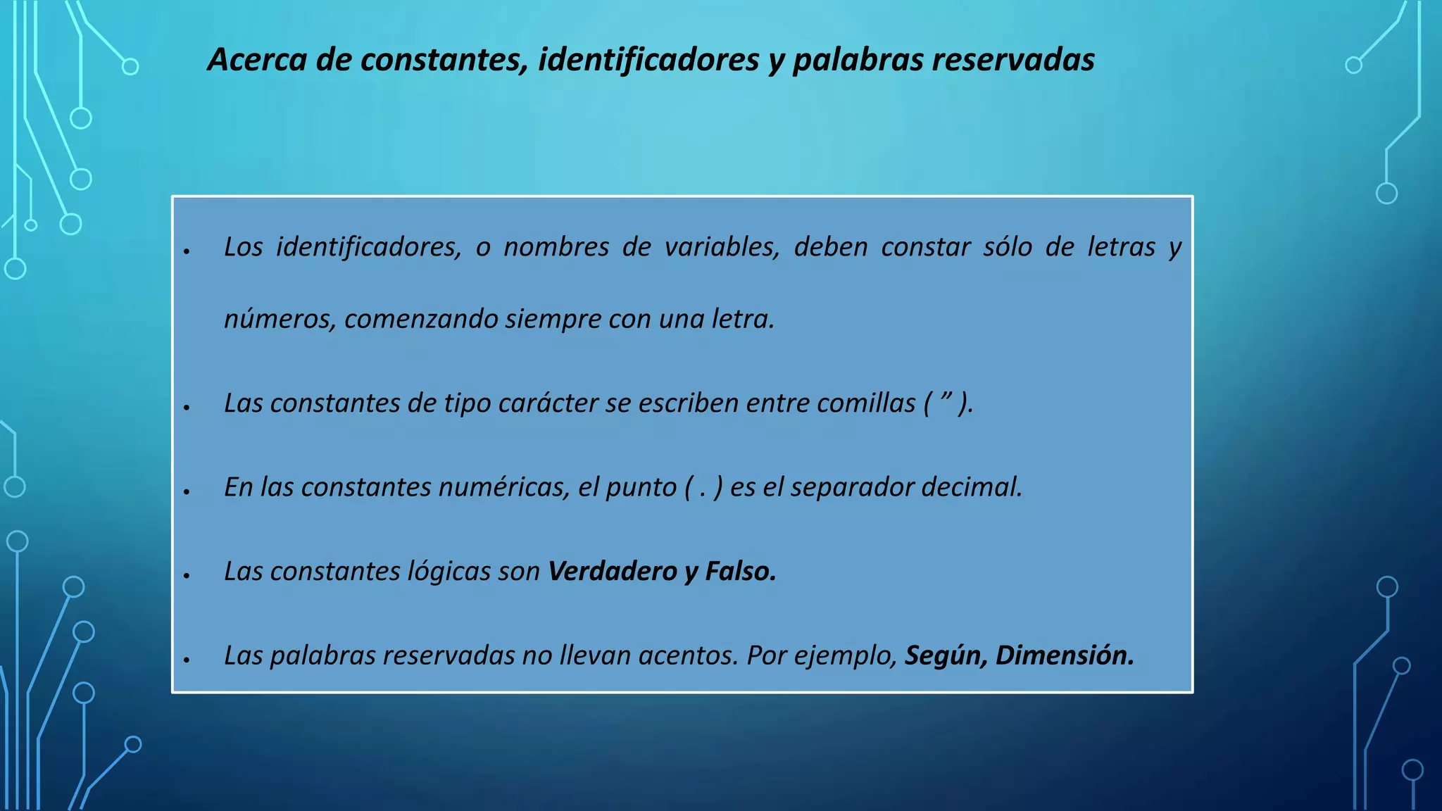  Los identificadores, o nombres de variables, deben constar sólo de letras y
números, comenzando siempre con una letra.
 Las constantes de tipo carácter se escriben entre comillas ( ” ).
 En las constantes numéricas, el punto ( . ) es el separador decimal.
 Las constantes lógicas son Verdadero y Falso.
 Las palabras reservadas no llevan acentos. Por ejemplo, Según, Dimensión.
Acerca de constantes, identificadores y palabras reservadas
 