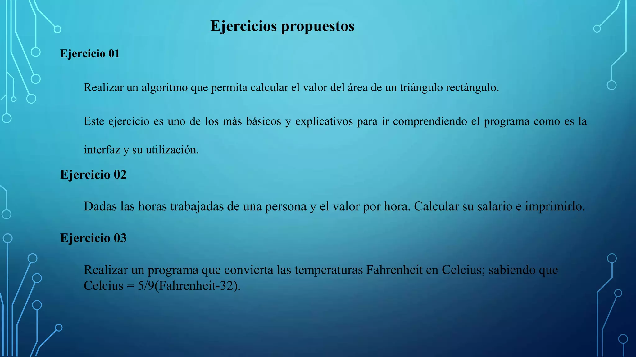 Ejercicio 01
Realizar un algoritmo que permita calcular el valor del área de un triángulo rectángulo.
Este ejercicio es uno de los más básicos y explicativos para ir comprendiendo el programa como es la
interfaz y su utilización.
Ejercicio 02
Dadas las horas trabajadas de una persona y el valor por hora. Calcular su salario e imprimirlo.
Ejercicio 03
Realizar un programa que convierta las temperaturas Fahrenheit en Celcius; sabiendo que
Celcius = 5/9(Fahrenheit-32).
Ejercicios propuestos
 