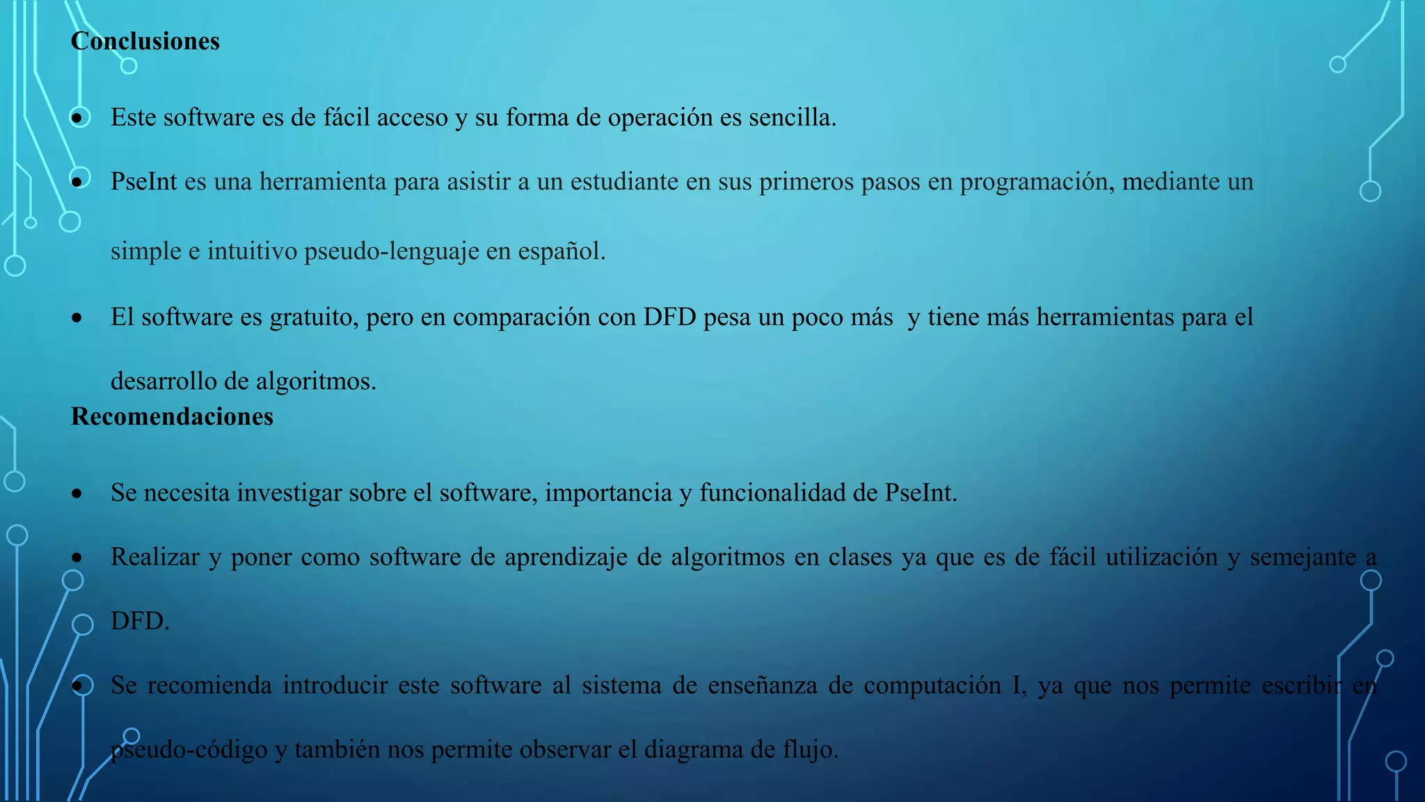 Conclusiones
 Este software es de fácil acceso y su forma de operación es sencilla.
 PseInt es una herramienta para asistir a un estudiante en sus primeros pasos en programación, mediante un
simple e intuitivo pseudo-lenguaje en español.
 El software es gratuito, pero en comparación con DFD pesa un poco más y tiene más herramientas para el
desarrollo de algoritmos.
Recomendaciones
 Se necesita investigar sobre el software, importancia y funcionalidad de PseInt.
 Realizar y poner como software de aprendizaje de algoritmos en clases ya que es de fácil utilización y semejante a
DFD.
 Se recomienda introducir este software al sistema de enseñanza de computación I, ya que nos permite escribir en
pseudo-código y también nos permite observar el diagrama de flujo.
 