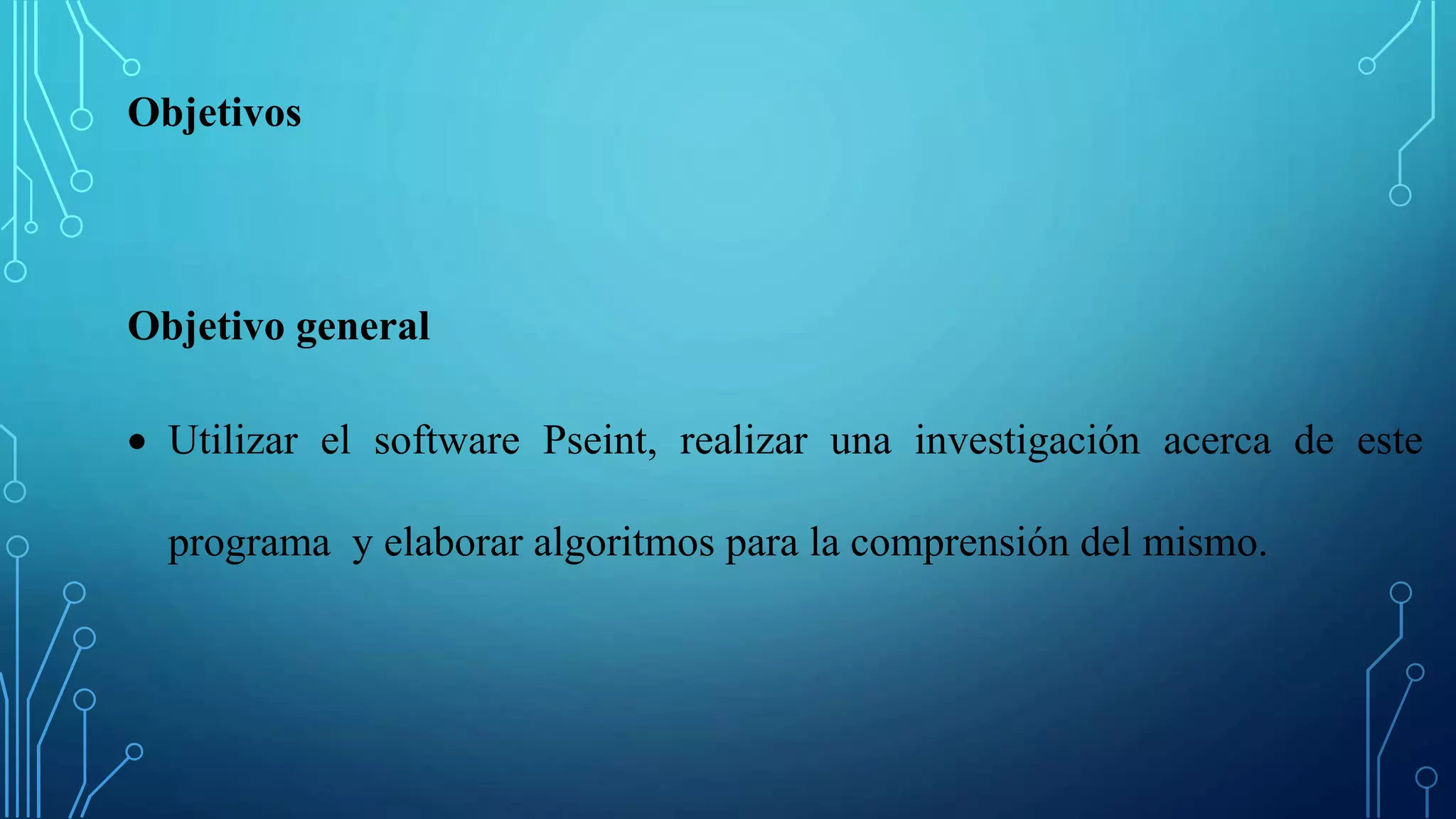 Objetivos
Objetivo general
 Utilizar el software Pseint, realizar una investigación acerca de este
programa y elaborar algoritmos para la comprensión del mismo.
 