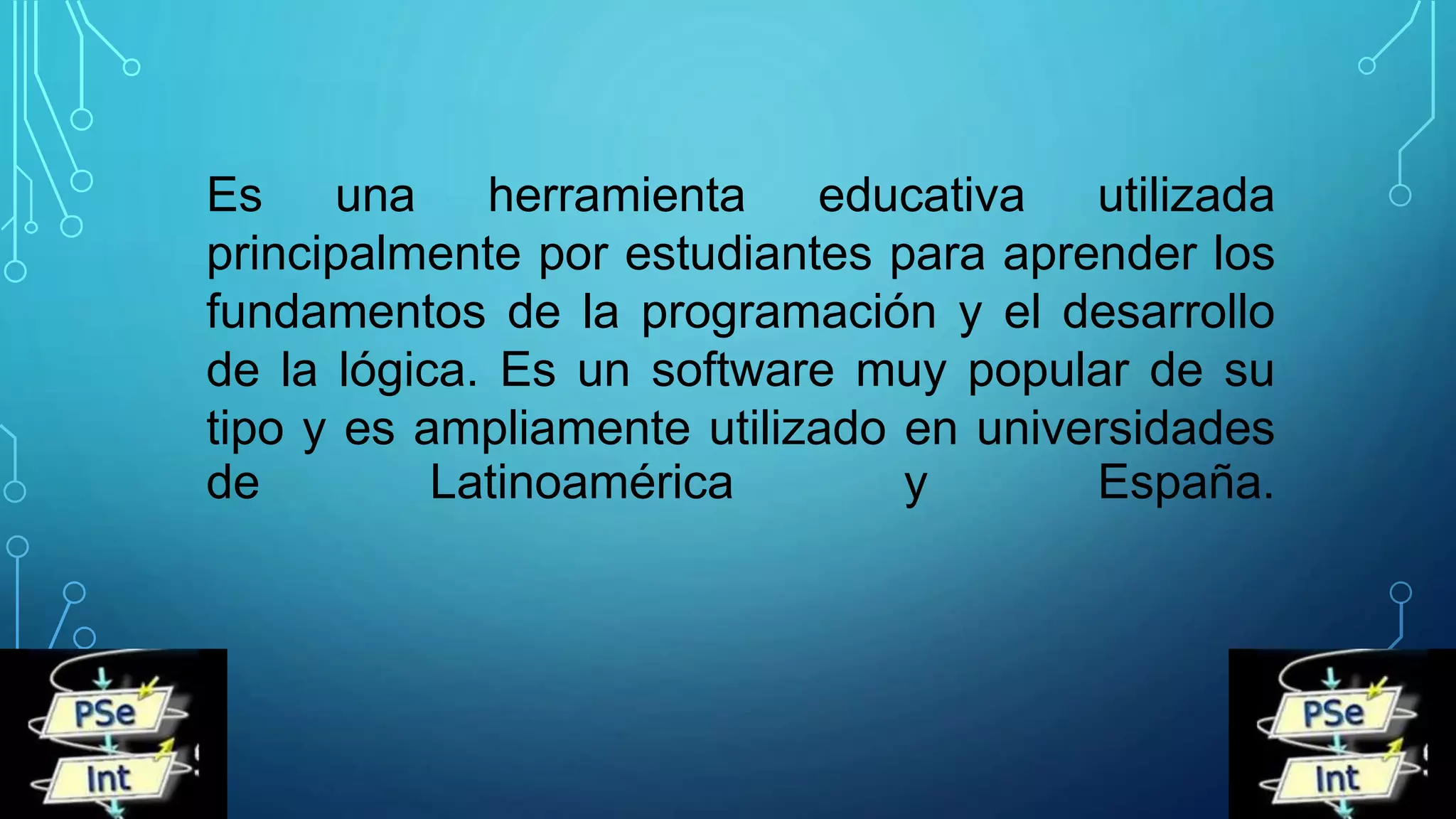 Es una herramienta educativa utilizada
principalmente por estudiantes para aprender los
fundamentos de la programación y el desarrollo
de la lógica. Es un software muy popular de su
tipo y es ampliamente utilizado en universidades
de Latinoamérica y España.
 