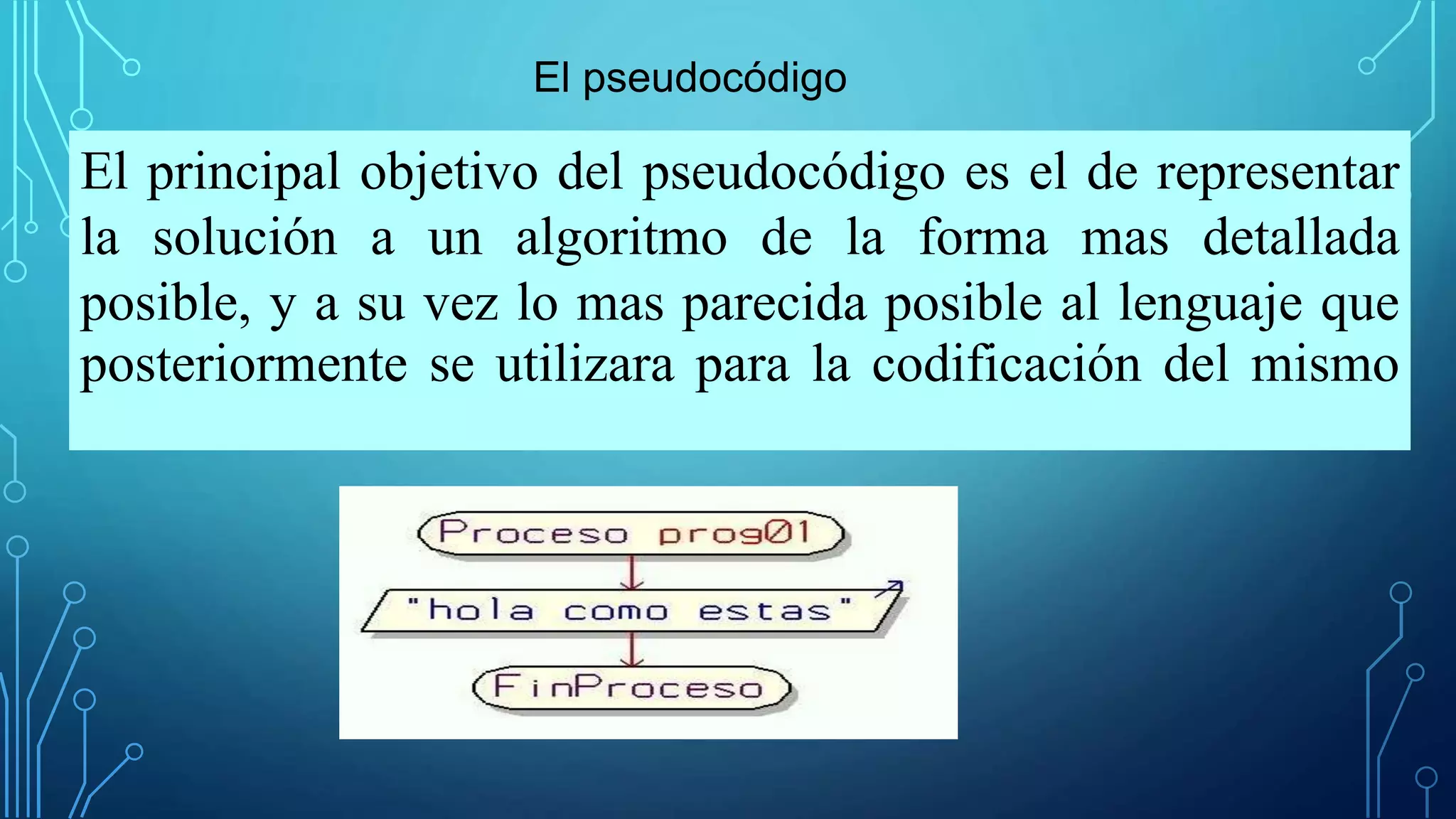 El principal objetivo del pseudocódigo es el de representar
la solución a un algoritmo de la forma mas detallada
posible, y a su vez lo mas parecida posible al lenguaje que
posteriormente se utilizara para la codificación del mismo
El pseudocódigo
 