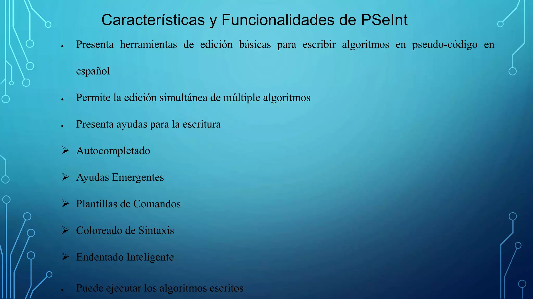 Características y Funcionalidades de PSeInt
 Presenta herramientas de edición básicas para escribir algoritmos en pseudo-código en
español
 Permite la edición simultánea de múltiple algoritmos
 Presenta ayudas para la escritura
 Autocompletado
 Ayudas Emergentes
 Plantillas de Comandos
 Coloreado de Sintaxis
 Endentado Inteligente
 Puede ejecutar los algoritmos escritos
 