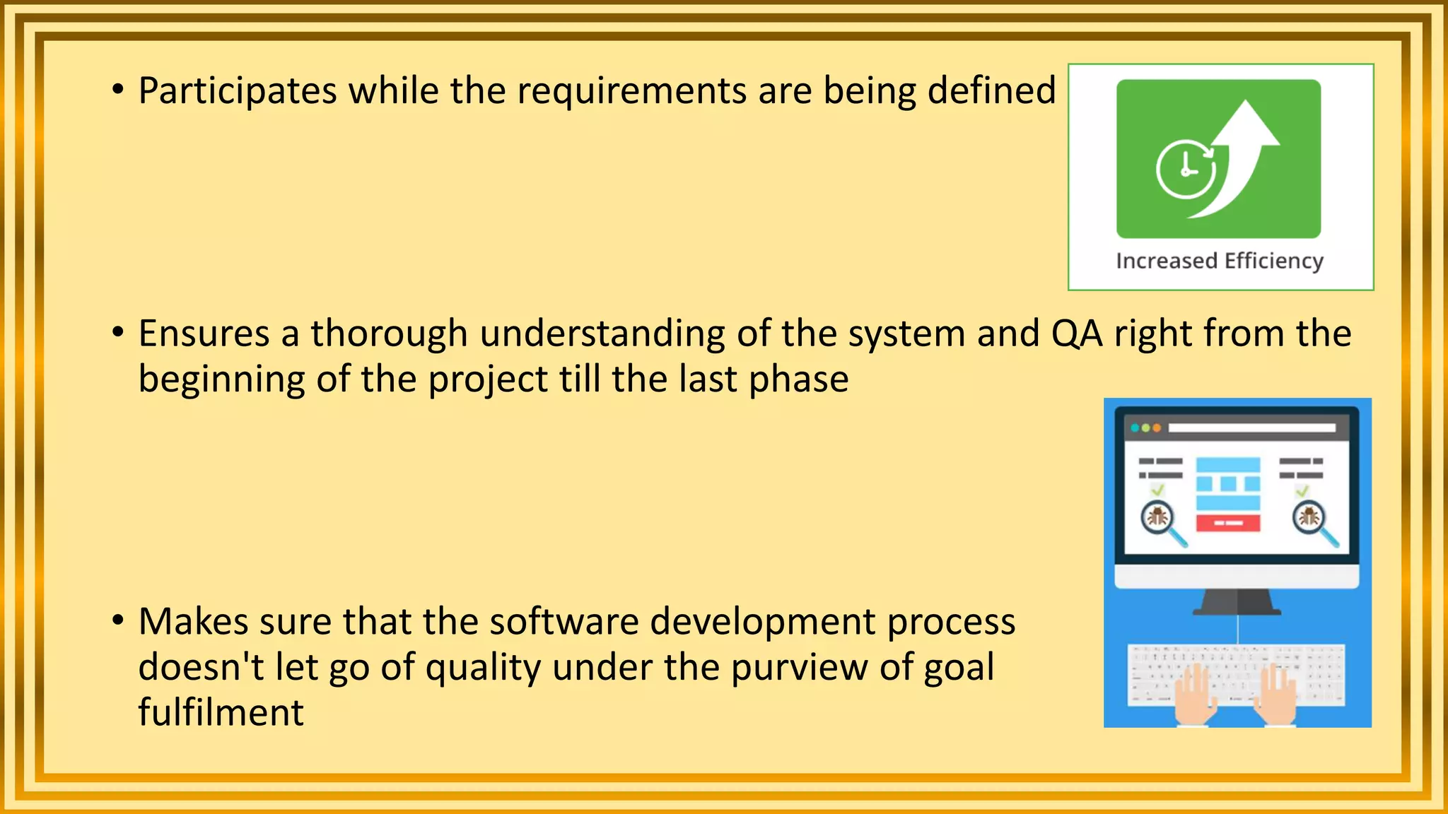 • Participates while the requirements are being defined
• Ensures a thorough understanding of the system and QA right from the
beginning of the project till the last phase
• Makes sure that the software development process
doesn't let go of quality under the purview of goal
fulfilment
 