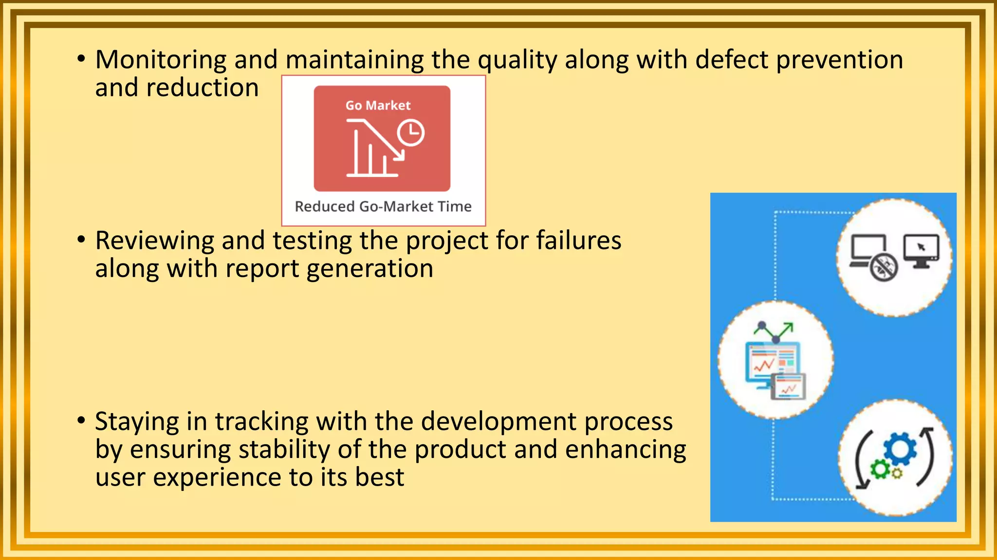 • Monitoring and maintaining the quality along with defect prevention
and reduction
• Reviewing and testing the project for failures and bugs
along with report generation
• Staying in tracking with the development process
by ensuring stability of the product and enhancing
user experience to its best
 