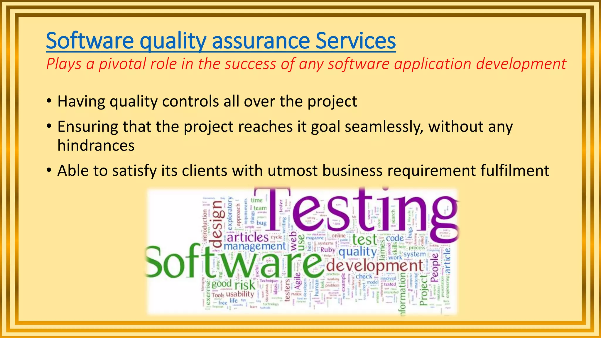 Software quality assurance Services
Plays a pivotal role in the success of any software application development
• Having quality controls all over the project
• Ensuring that the project reaches it goal seamlessly, without any
hindrances
• Able to satisfy its clients with utmost business requirement fulfilment
 