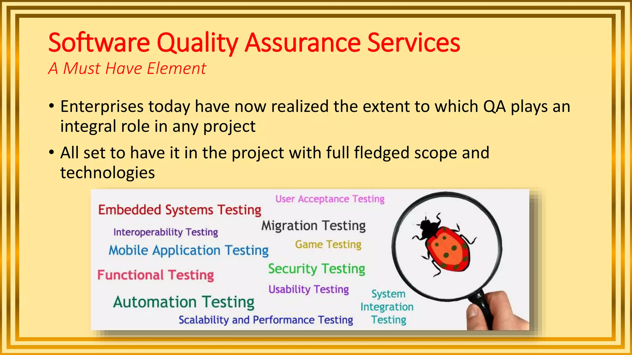 Software Quality Assurance Services
A Must Have Element
• Enterprises today have now realized the extent to which QA plays an
integral role in any project
• All set to have it in the project with full fledged scope and
technologies
 