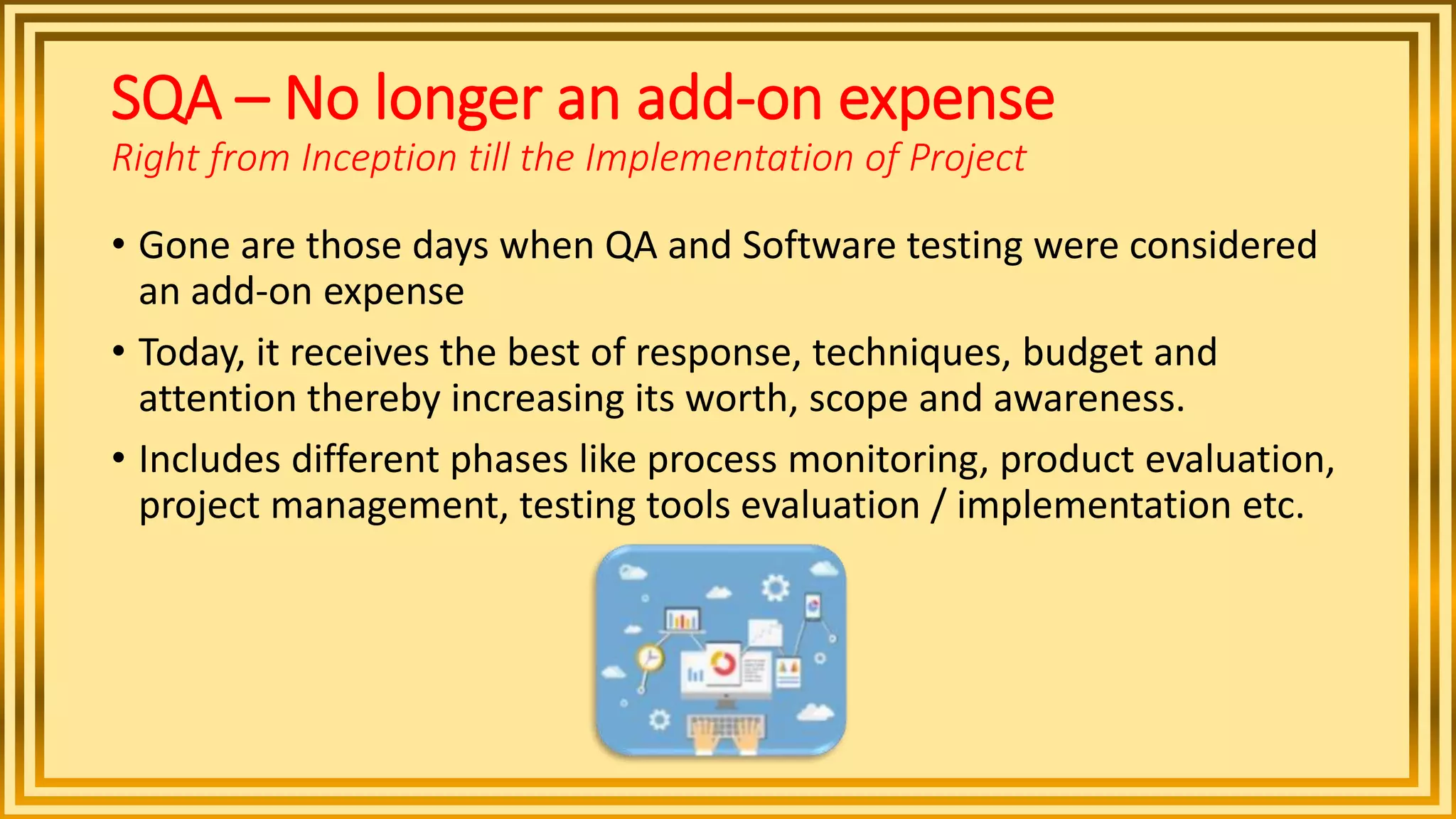 SQA – No longer an add-on expense
Right from Inception till the Implementation of Project
• Gone are those days when QA and Software testing were considered
an add-on expense
• Today, it receives the best of response, techniques, budget and
attention thereby increasing its worth, scope and awareness.
• Includes different phases like process monitoring, product evaluation,
project management, testing tools evaluation / implementation etc.
 