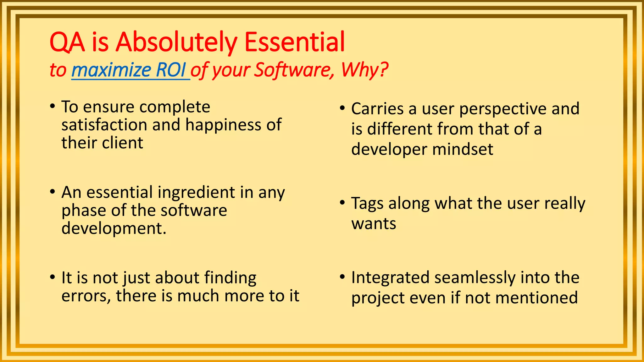 QA is Absolutely Essential
to maximize ROI of your Software, Why?
• To ensure complete
satisfaction and happiness of
their client
• An essential ingredient in any
phase of the software
development.
• It is not just about finding
errors, there is much more to it
• Carries a user perspective and
is different from that of a
developer mindset
• Tags along what the user really
wants
• Integrated seamlessly into the
project even if not mentioned
 
