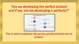 “Are we developing the perfect product
and if yes, are we developing it perfectly?”
This is what a software QA service would primarily aim to
answer.
 