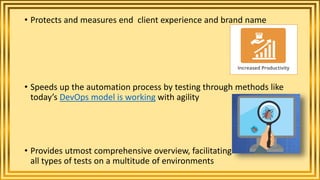 • Protects and measures end client experience and brand name
• Speeds up the automation process by testing through methods like
today’s DevOps model is working with agility
• Provides utmost comprehensive overview, facilitating
all types of tests on a multitude of environments
 