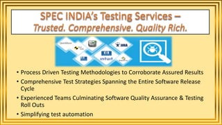 • Process Driven Testing Methodologies to Corroborate Assured Results
• Comprehensive Test Strategies Spanning the Entire Software Release
Cycle
• Experienced Teams Culminating Software Quality Assurance & Testing
Roll Outs
• Simplifying test automation
 