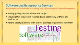 Software quality assurance Services
Plays a pivotal role in the success of any software application development
• Having quality controls all over the project
• Ensuring that the project reaches it goal seamlessly, without any
hindrances
• Able to satisfy its clients with utmost business requirement fulfilment
 