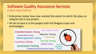 Software Quality Assurance Services
A Must Have Element
• Enterprises today have now realized the extent to which QA plays an
integral role in any project
• All set to have it in the project with full fledged scope and
technologies
 