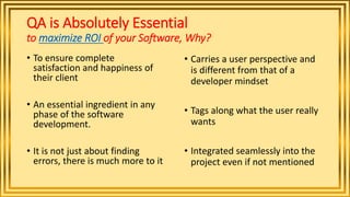 QA is Absolutely Essential
to maximize ROI of your Software, Why?
• To ensure complete
satisfaction and happiness of
their client
• An essential ingredient in any
phase of the software
development.
• It is not just about finding
errors, there is much more to it
• Carries a user perspective and
is different from that of a
developer mindset
• Tags along what the user really
wants
• Integrated seamlessly into the
project even if not mentioned
 