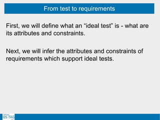 First, we will define what an “ideal test” is - what are
its attributes and constraints.
Next, we will infer the attributes and constraints of
requirements which support ideal tests.
From test to requirements
 