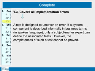 Complete
1.3. Covers all implementation errors
A test is designed to uncover an error. If a system
component is described informally in business terms
(in spoken language), only a subject-matter expert can
define the associated tests. However, the
completeness of such a test cannot be proved.
 