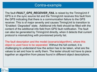 Contra-example
The fault FAULT_GPS_RECEIVER_FAIL is raised by the TimingUnit if
GPS is in the sync source list and the TimingUnit receives this fault from
the GPS indicating that there is a communication failure to the GPS
receiver. This is of major severity and causes TimingUnit to transition to
“Enabled / Degraded” state. Additional info field should be filled with the
content of the additional info field from GPS fault notification. The fault
can also be generated by TimingUnit directly, when it detects that current
protocol is mismatching with provisioned priority list.
The fault description and the model (scenario/algorithm), where this
object is used have to be separated. Without the full context, it is
challenging to understand how the action has to be taken, what are the
values to set and how to verify them. The tester should not have to piece
together an algorithm from pieces found in different object descriptions.
 