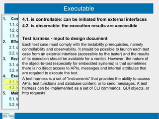 Executable
4.1. is controllable: can be initiated from external interfaces
4.2. is observable: the execution results are accessible
Test harness - input to design document
Each test case must comply with the testability prerequisites, namely
controllability and observability. It should be possible to launch each test
case from an external interface (accessible by the tester) and the results
of its execution should be available for a verdict. However, the nature of
the object-to-test (especially for embedded systems) is that sometimes
there is no direct access to APIs, messages and internal attributes that
are required to execute the test.
A test harness is a set of "instruments" that provides the ability to access
APIs, test functions and database content, or to send messages. A test
harness can be implemented as a set of CLI commands, GUI objects, or
http requests.
 