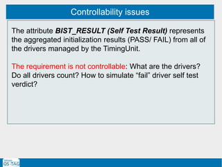 Controllability issues
The attribute BIST_RESULT (Self Test Result) represents
the aggregated initialization results (PASS/ FAIL) from all of
the drivers managed by the TimingUnit.
The requirement is not controllable: What are the drivers?
Do all drivers count? How to simulate “fail” driver self test
verdict?
 