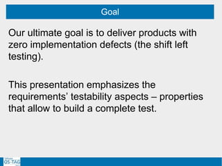 Our ultimate goal is to deliver products with
zero implementation defects (the shift left
testing).
This presentation emphasizes the
requirements’ testability aspects – properties
that allow to build a complete test.
Goal
 