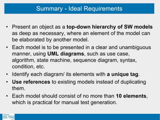 Summary - Ideal Requirements
• Present an object as a top-down hierarchy of SW models
as deep as necessary, where an element of the model can
be elaborated by another model.
• Each model is to be presented in a clear and unambiguous
manner, using UML diagrams, such as use case,
algorithm, state machine, sequence diagram, syntax,
condition, etc.
• Identify each diagram/ its elements with a unique tag.
• Use references to existing models instead of duplicating
them.
• Each model should consist of no more than 10 elements,
which is practical for manual test generation.
 