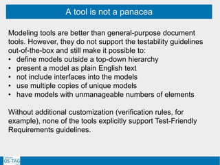 A tool is not a panacea
Modeling tools are better than general-purpose document
tools. However, they do not support the testability guidelines
out-of-the-box and still make it possible to:
• define models outside a top-down hierarchy
• present a model as plain English text
• not include interfaces into the models
• use multiple copies of unique models
• have models with unmanageable numbers of elements
Without additional customization (verification rules, for
example), none of the tools explicitly support Test-Friendly
Requirements guidelines.
 