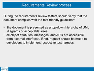 Requirements Review process
During the requirements review testers should verify that the
document complies with the test-friendly guidelines:
• the document is presented as a top-down hierarchy of UML
diagrams of acceptable sizes.
• all object attributes, messages, and APIs are accessible
from external interfaces. If not, request should be made to
developers to implement respective test harness
 