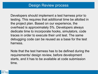 Design Review process
Developers should implement a test harness prior to
testing. This requires that additional time be allotted in
the project plan. Based on our experience, the
overhead is approximately 5%. Developers always
dedicate time to incorporate hooks, simulators, code
traces in order to execute their unit test. The same
debugging code can be reused as a base for the test
harness.
Note that the test harness has to be defined during the
requirements/ design review, before development
starts, and it has to be available at code submission
time.
 