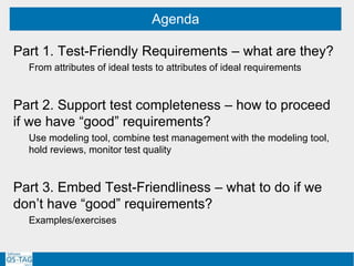 Part 1. Test-Friendly Requirements – what are they?
From attributes of ideal tests to attributes of ideal requirements
Part 2. Support test completeness – how to proceed
if we have “good” requirements?
Use modeling tool, combine test management with the modeling tool,
hold reviews, monitor test quality
Part 3. Embed Test-Friendliness – what to do if we
don’t have “good” requirements?
Examples/exercises
Agenda
 