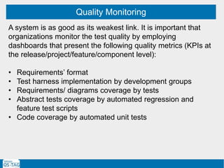 Quality Monitoring
A system is as good as its weakest link. It is important that
organizations monitor the test quality by employing
dashboards that present the following quality metrics (KPIs at
the release/project/feature/component level):
• Requirements’ format
• Test harness implementation by development groups
• Requirements/ diagrams coverage by tests
• Abstract tests coverage by automated regression and
feature test scripts
• Code coverage by automated unit tests
 