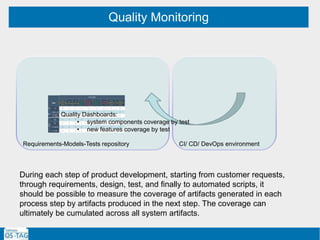 Quality Monitoring
Requirements-Models-Tests repository CI/ CD/ DevOps environment
Quality Dashboards:
• system components coverage by test
• new features coverage by test
During each step of product development, starting from customer requests,
through requirements, design, test, and finally to automated scripts, it
should be possible to measure the coverage of artifacts generated in each
process step by artifacts produced in the next step. The coverage can
ultimately be cumulated across all system artifacts.
 