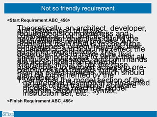 Not so friendly requirement
Theoretically, an architect, developer,and tester need to proverequirements completeness andconsistence, but, practically, eachhave different objectives during therequirements review process. Anarchitect’s main goal is to check thecompleteness of requirements, theirconsistency, and how they reflect thecustomer expectations. Thedeveloper tries to make sure thatthere is enough data to Verify that allattributes, messages, and commandsare acceptable from externalinterfaces. If that is not the case,make notes to request access to pre-conditions and triggers in the TestPlan as a test harness, which shouldthen be implemented by thedevelopers.1.Verify that the model section of therequirement description is presentedas one of the traditional softwaremodels: state machine, ladderdiagram, algorithm, syntax,instruction set, etc.
<Start Requirement ABC_456>
<Finish Requirement ABC_456>
 