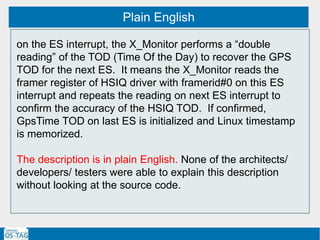 Plain English
on the ES interrupt, the X_Monitor performs a “double
reading” of the TOD (Time Of the Day) to recover the GPS
TOD for the next ES. It means the X_Monitor reads the
framer register of HSIQ driver with framerid#0 on this ES
interrupt and repeats the reading on next ES interrupt to
confirm the accuracy of the HSIQ TOD. If confirmed,
GpsTime TOD on last ES is initialized and Linux timestamp
is memorized.
The description is in plain English. None of the architects/
developers/ testers were able to explain this description
without looking at the source code.
 