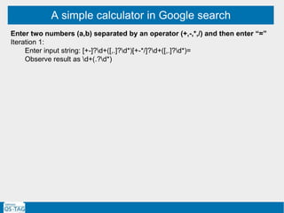 A simple calculator in Google search
Enter two numbers (a,b) separated by an operator (+,-,*,/) and then enter “=”
Iteration 1:
Enter input string: [+-]?d+([,.]?d*)[+-*/]?d+([,.]?d*)=
Observe result as d+(.?d*)
 