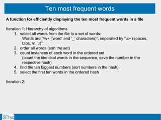 Ten most frequent words
A function for efficiently displaying the ten most frequent words in a file
Iteration 1: Hierarchy of algorithms
1. select all words from the file to a set of words:
Words are “w+ (‘word’ and ‘_’ characters)”, separated by “s+ (spaces,
tabs, n, r)”
2. order all words (sort the set)
3. count instances of each word in the ordered set
(count the identical words in the sequence, save the number in the
respective hash)
4. find the ten biggest numbers (sort numbers in the hash)
5. select the first ten words in the ordered hash
Iteration 2:
 