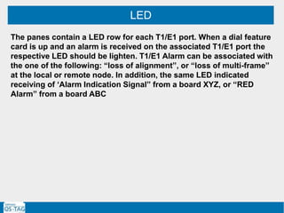 LED
The panes contain a LED row for each T1/E1 port. When a dial feature
card is up and an alarm is received on the associated T1/E1 port the
respective LED should be lighten. T1/E1 Alarm can be associated with
the one of the following: “loss of alignment”, or “loss of multi-frame”
at the local or remote node. In addition, the same LED indicated
receiving of ‘Alarm Indication Signal” from a board XYZ, or “RED
Alarm” from a board ABC
 