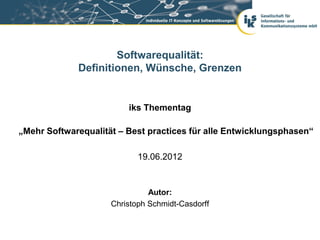 Softwarequalität:
             Definitionen, Wünsche, Grenzen


                         iks Thementag

„Mehr Softwarequalität – Best practices für alle Entwicklungsphasen“

                            19.06.2012


                               Autor:
                     Christoph Schmidt-Casdorff
 