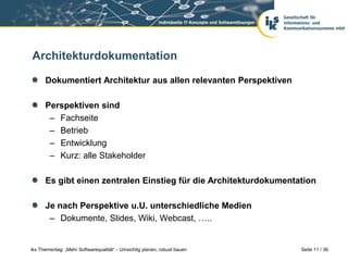 Architekturdokumentation

      Dokumentiert Architektur aus allen relevanten Perspektiven

      Perspektiven sind
       – Fachseite
       – Betrieb
       – Entwicklung
       – Kurz: alle Stakeholder

      Es gibt einen zentralen Einstieg für die Architekturdokumentation

      Je nach Perspektive u.U. unterschiedliche Medien
       – Dokumente, Slides, Wiki, Webcast, …..


iks Thementag: „Mehr Softwarequalität“ - Umsichtig planen, robust bauen   Seite 11 / 36
 